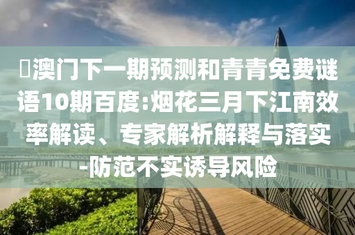 釿澳门下一期预测和青青免费谜语10期百度:烟花三月下江南效率解读、专家解析解释与落实-防范不实诱导风险
