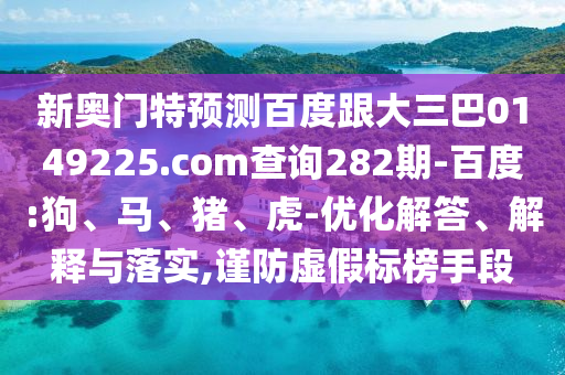 新奥门特预测百度跟大三巴0149225.com查询282期-百度:狗、马、猪、虎-优化解答、解释与落实,谨防虚假标榜手段