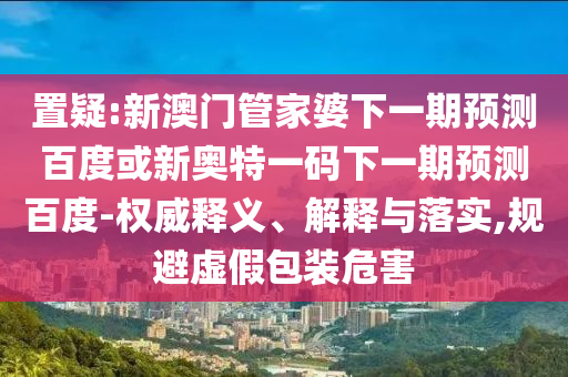 置疑:新澳门管家婆下一期预测百度或新奥特一码下一期预测百度-权威释义、解释与落实,规避虚假包装危害