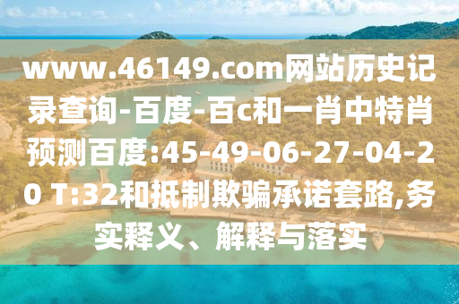 www.46149.com网站历史记录查询-百度-百c和一肖中特肖预测百度:45-49-06-27-04-20 T:32和抵制欺骗承诺套路,务实释义、解释与落实