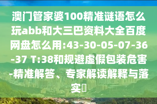 澳门管家婆100精准谜语怎么玩abb和大三巴资料大全百度网盘怎么用:43-30-05-07-36-37 T:38和规避虚假包装危害-精准解答、专家解读解释与落实​