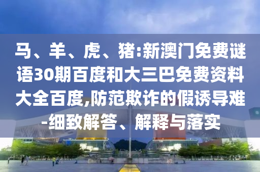 马、羊、虎、猪:新澳门免费谜语30期百度和大三巴免费资料大全百度,防范欺诈的假诱导难-细致解答、解释与落实
