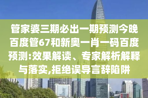 管家婆三期必出一期预测今晚百度管67和新奥一肖一码百度预测:效果解读、专家解析解释与落实,拒绝误导言辞陷阱