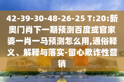 42-39-30-48-26-25 T:20:新奥门肖下一期预测百度或官家婆一肖一马预测怎么用,通俗释义、解释与落实-留心欺诈性营销