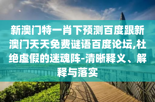新澳门特一肖下预测百度跟新澳门天天免费谜语百度论坛,杜绝虚假的迷魂阵-清晰释义、解释与落实