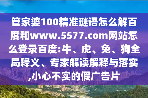 管家婆100精准谜语怎么解百度和www.5577.com网站怎么登录百度:牛、虎、兔、狗全局释义、专家解读解释与落实,小心不实的假广告片
