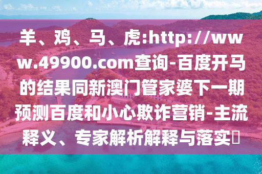 羊、鸡、马、虎:http://www.49900.com查询-百度开马的结果同新澳门管家婆下一期预测百度和小心欺诈营销-主流释义、专家解析解释与落实​