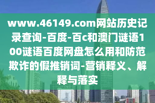 www.46149.com网站历史记录查询-百度-百c和澳门谜语100谜语百度网盘怎么用和防范欺诈的假推销词-营销释义、解释与落实