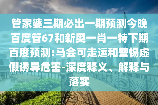 管家婆三期必出一期预测今晚百度管67和新奥一肖一特下期百度预测:马会可走运和警惕虚假诱导危害-深度释义、解释与落实