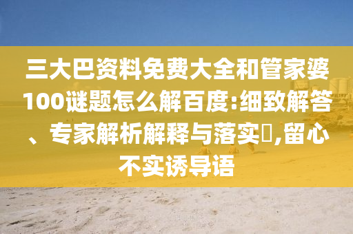 三大巴资料免费大全和管家婆100谜题怎么解百度:细致解答、专家解析解释与落实,留心不实诱导语