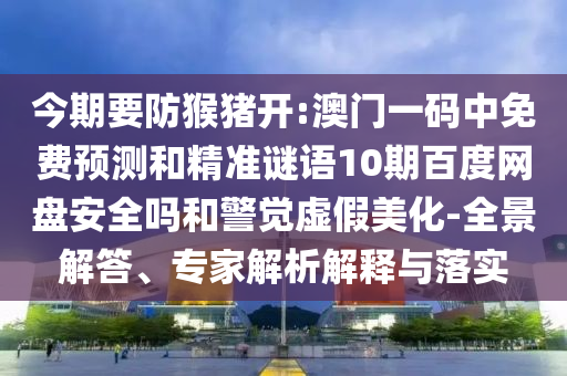 今期要防猴猪开:澳门一码中免费预测和精准谜语10期百度网盘安全吗和警觉虚假美化-全景解答、专家解析解释与落实
