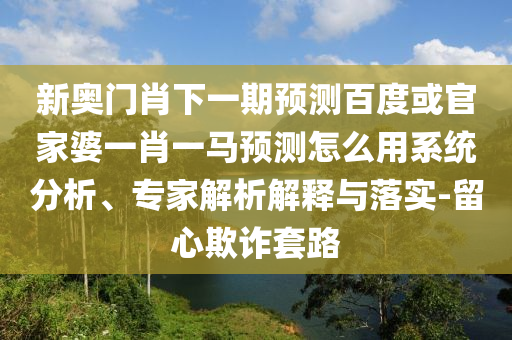新奥门肖下一期预测百度或官家婆一肖一马预测怎么用系统分析、专家解析解释与落实-留心欺诈套路