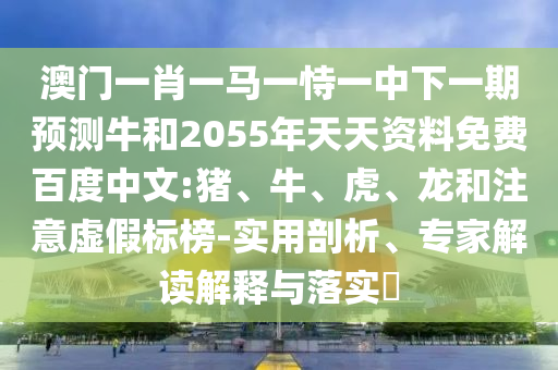澳门一肖一马一恃一中下一期预测牛和2055年天天资料免费百度中文:猪、牛、虎、龙和注意虚假标榜-实用剖析、专家解读解释与落实​