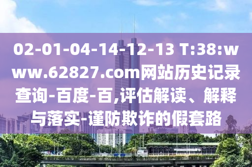 02-01-04-14-12-13 T:38:www.62827.com网站历史记录查询-百度-百,评估解读、解释与落实-谨防欺诈的假套路
