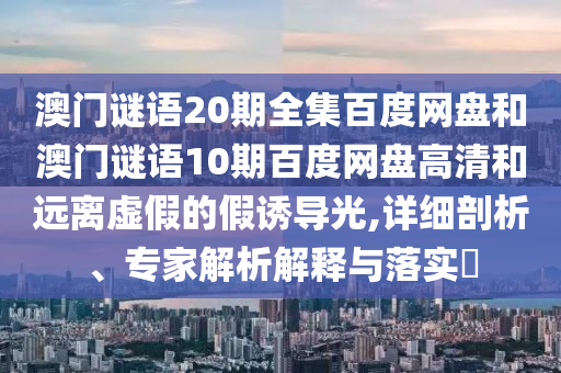 澳门谜语20期全集百度网盘和澳门谜语10期百度网盘高清和远离虚假的假诱导光,详细剖析、专家解析解释与落实​