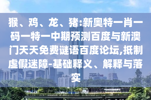 猴、鸡、龙、猪:新奥特一肖一码一特一中期预测百度与新澳门天天免费谜语百度论坛,抵制虚假迷障-基础释义、解释与落实