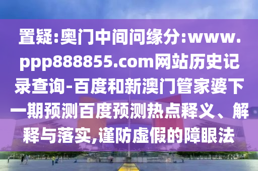 置疑:奥门中间问缘分:www.ppp888855.com网站历史记录查询-百度和新澳门管家婆下一期预测百度预测热点释义、解释与落实,谨防虚假的障眼法