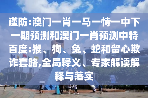 谨防:澳门一肖一马一恃一中下一期预测和澳门一肖预测中特百度:猴、狗、兔、蛇和留心欺诈套路,全局释义、专家解读解释与落实