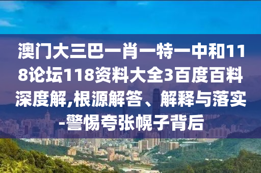 澳门大三巴一肖一特一中和118论坛118资料大全3百度百料深度解,根源解答、解释与落实-警惕夸张幌子背后