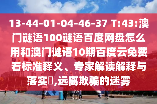 13-44-01-04-46-37 T:43:澳门谜语100谜语百度网盘怎么用和澳门谜语10期百度云免费看标准释义、专家解读解释与落实​,远离欺骗的迷雾