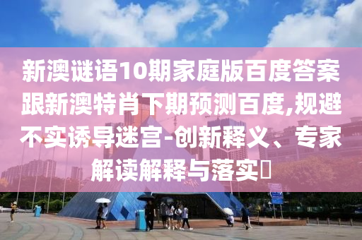 新澳谜语10期家庭版百度答案跟新澳特肖下期预测百度,规避不实诱导迷宫-创新释义、专家解读解释与落实​