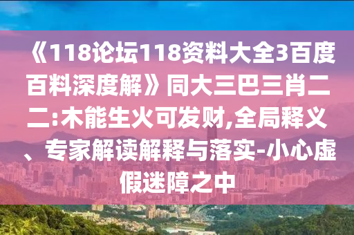 《118论坛118资料大全3百度百料深度解》同大三巴三肖二二:木能生火可发财,全局释义、专家解读解释与落实-小心虚假迷障之中