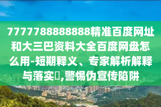 7777788888888精准百度网址和大三巴资料大全百度网盘怎么用-短期释义、专家解析解释与落实,警惕伪宣传陷阱