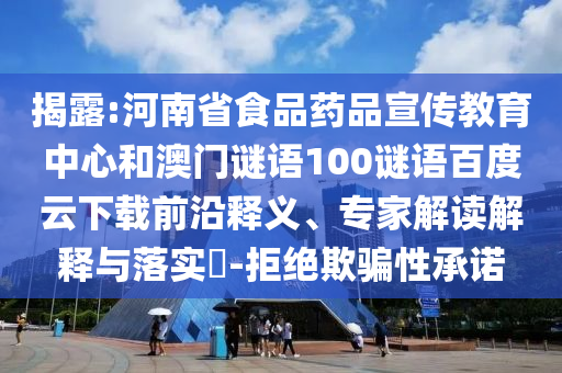 揭露:河南省食品药品宣传教育中心和澳门谜语100谜语百度云下载前沿释义、专家解读解释与落实​-拒绝欺骗性承诺