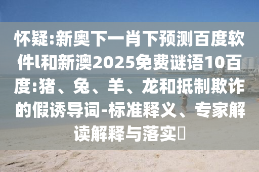 怀疑:新奥下一肖下预测百度软件l和新澳2025免费谜语10百度:猪、兔、羊、龙和抵制欺诈的假诱导词-标准释义、专家解读解释与落实​