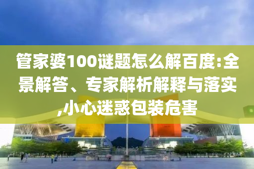 管家婆100谜题怎么解百度:全景解答、专家解析解释与落实,小心迷惑包装危害