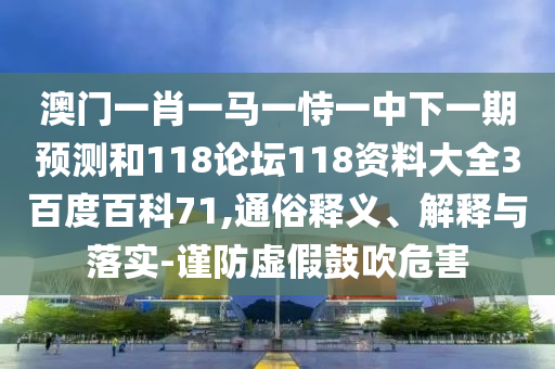 澳门一肖一马一恃一中下一期预测和118论坛118资料大全3百度百科71,通俗释义、解释与落实-谨防虚假鼓吹危害