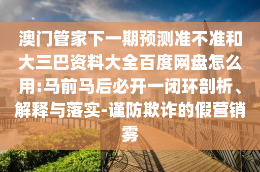 澳门管家下一期预测准不准和大三巴资料大全百度网盘怎么用:马前马后必开一闭环剖析、解释与落实-谨防欺诈的假营销雾