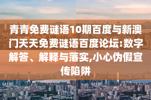 青青免费谜语10期百度与新澳门天天免费谜语百度论坛:数字解答、解释与落实,小心伪假宣传陷阱