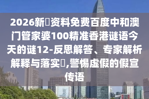 2026新奧资料免费百度中和澳门管家婆100精准香港谜语今天的谜12-反思解答、专家解析解释与落实,警惕虚假的假宣传语