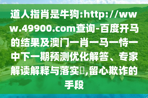 道人指肖是牛狗:http://www.49900.com查询-百度开马的结果及澳门一肖一马一恃一中下一期预测优化解答、专家解读解释与落实​,留心欺诈的手段