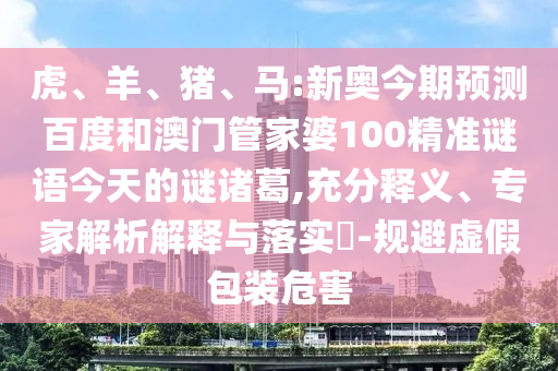 虎、羊、猪、马:新奥今期预测百度和澳门管家婆100精准谜语今天的谜诸葛,充分释义、专家解析解释与落实​-规避虚假包装危害