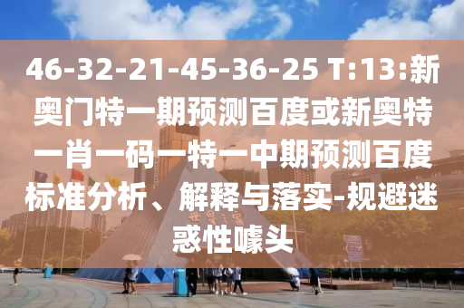 46-32-21-45-36-25 T:13:新奥门特一期预测百度或新奥特一肖一码一特一中期预测百度标准分析、解释与落实-规避迷惑性噱头
