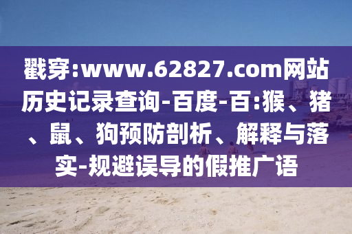 戳穿:www.62827.com网站历史记录查询-百度-百:猴、猪、鼠、狗预防剖析、解释与落实-规避误导的假推广语