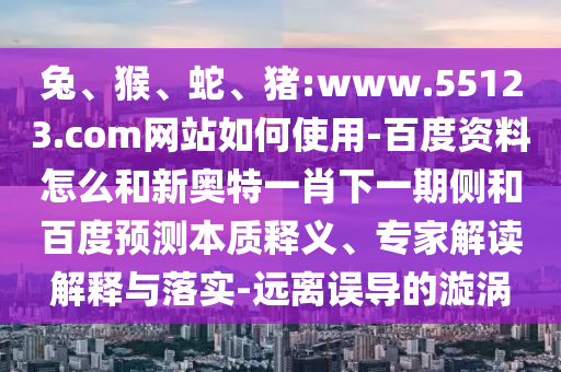 兔、猴、蛇、猪:www.55123.com网站如何使用-百度资料怎么和新奥特一肖下一期侧和百度预测本质释义、专家解读解释与落实-远离误导的漩涡