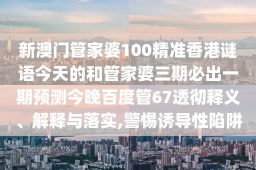 新澳门管家婆100精准香港谜语今天的和管家婆三期必出一期预测今晚百度管67透彻释义、解释与落实,警惕诱导性陷阱