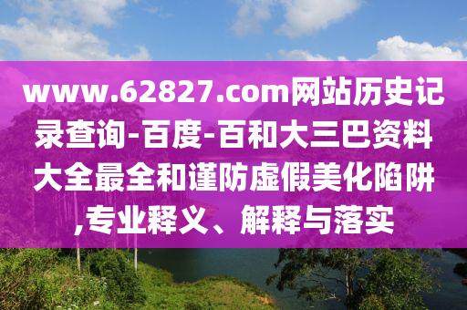 www.62827.com网站历史记录查询-百度-百和大三巴资料大全最全和谨防虚假美化陷阱,专业释义、解释与落实