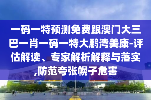 一码一特预测免费跟澳门大三巴一肖一码一特大鹏湾美康-评估解读、专家解析解释与落实,防范夸张幌子危害