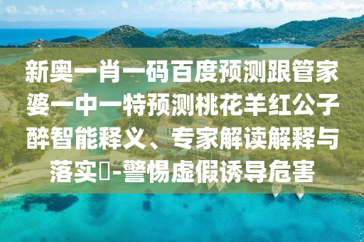 新奥一肖一码百度预测跟管家婆一中一特预测桃花羊红公子醉智能释义、专家解读解释与落实​-警惕虚假诱导危害