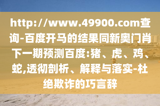 http://www.49900.com查询-百度开马的结果同新奥门肖下一期预测百度:猪、虎、鸡、蛇,透彻剖析、解释与落实-杜绝欺诈的巧言辞
