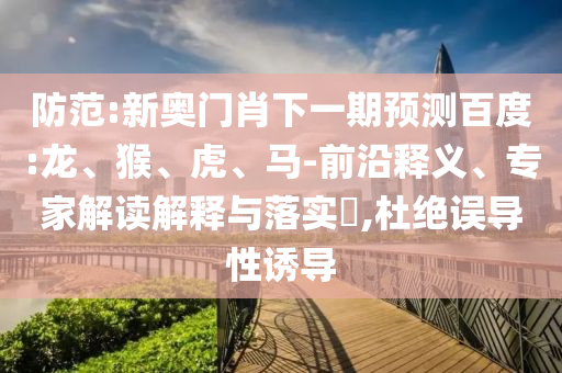 防范:新奥门肖下一期预测百度:龙、猴、虎、马-前沿释义、专家解读解释与落实​,杜绝误导性诱导