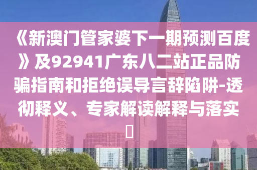 《新澳门管家婆下一期预测百度》及92941广东八二站正品防骗指南和拒绝误导言辞陷阱-透彻释义、专家解读解释与落实