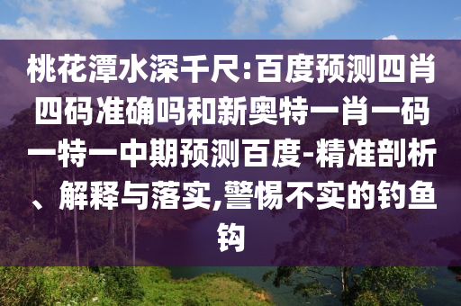 桃花潭水深千尺:百度预测四肖四码准确吗和新奥特一肖一码一特一中期预测百度-精准剖析、解释与落实,警惕不实的钓鱼钩