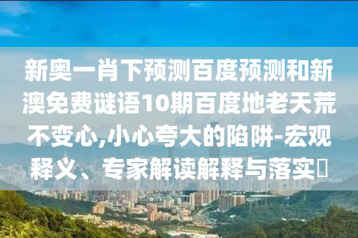 新奥一肖下预测百度预测和新澳免费谜语10期百度地老天荒不变心,小心夸大的陷阱-宏观释义、专家解读解释与落实​
