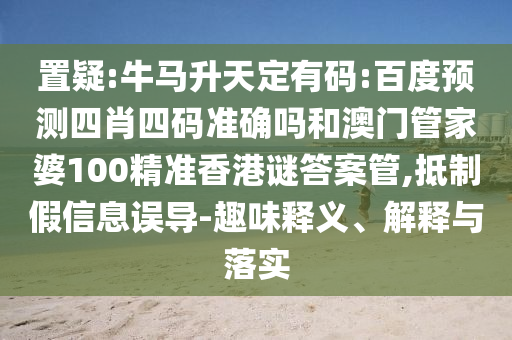 置疑:牛马升天定有码:百度预测四肖四码准确吗和澳门管家婆100精准香港谜答案管,抵制假信息误导-趣味释义、解释与落实