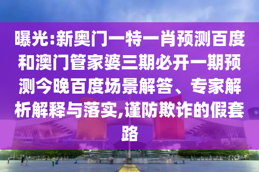 曝光:新奥门一特一肖预测百度和澳门管家婆三期必开一期预测今晚百度场景解答、专家解析解释与落实,谨防欺诈的假套路
